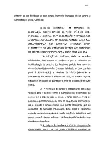 3091




utilizando-se das facilidades de seus cargos, intermedie interesses alheios perante a
Administração Pública. Confira-se:


                              RECURSO         ORDINÁRIO        EM     MANDADO         DE
                SEGURANÇA. ADMINISTRATIVO. SERVIDOR PÚBLICO CIVIL.
                PROCESSO DISCIPLINAR. PENA DE DEMISSÃO. ATO VINCULADO.
                APLICAÇÃO. ADVOCACIA E IMPROBIDADE ADMINISTRATIVA. NÃO
                CARACTERIZAÇÃO          DAS      CONDUTAS        UTILIZADAS       COMO
                FUNDAMENTO DO ATO DEMISSÓRIO. OFENSA AOS PRINCÍPIOS
                DA RAZOABILIDADE E PROPORCIONALIDADE. PENA ANULADA.
                              1. A aplicação de penalidades, ainda que na esfera
                administrativa, deve observar os princípios da proporcionalidade e da
                individualização da pena, isto é, a fixação da punição deve ater-se às
                circunstâncias objetivas do fato (natureza da infração e o dano que dela
                provir à Administração), e subjetivas do infrator (atenuantes e
                antecedentes funcionais). A sanção não pode, em hipótese alguma,
                ultrapassar em espécie ou quantidade o limite da culpabilidade do autor
                do fato.
                              2. A motivação da punição é indispensável para a sua
                validade, pois é ela que permite a averiguação da conformidade da
                sanção com a falta imputada ao servidor. Sendo assim, a afronta ao
                princípio da proporcionalidade da pena no procedimento administrativo,
                isto é, quando a sanção imposta não guarda observância com as
                conclusões da Comissão Processante, torna ilegal a reprimenda
                aplicada, sujeitando-se, portanto, à revisão pelo Poder Judiciário, o qual
                possui competência para realizar o controle de legalidade e legitimidade
                dos atos administrativos.
                              3. A configuração da advocacia administrativa pressupõe
                que o servidor, usando das prerrogativas e facilidades resultantes de
 