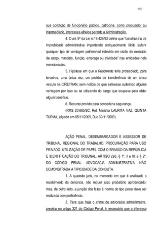 3092




sua condição de funcionário público, patrocine, como procurador ou
intermediário, interesses alheios perante a Administração.
              4. O art. 9º da Lei n.º 8.429/92 define que "constitui ato de
improbidade administrativa importando enriquecimento ilícito auferir
qualquer tipo de vantagem patrimonial indevida em razão do exercício
de cargo, mandato, função, emprego ou atividade" nas entidades nela
mencionadas.
              5. Hipótese em que o Recorrente teria protocolado, para
terceiros, uma única vez, um pedido de transferência de um único
veículo na CIRETRAN, sem notícia de que estivesse auferindo alguma
vantagem por isso ou se utilizando do cargo que ocupava para obter
algum benefício.
              6. Recurso provido para conceder a segurança.
              (RMS 20.665/SC, Rel. Ministra LAURITA VAZ, QUINTA
TURMA, julgado em 05/11/2009, DJe 30/11/2009)




              AÇÃO PENAL. DESEMBARGADOR E ASSESSOR DE
TRIBUNAL REGIONAL DO TRABALHO. PROCURAÇÃO PARA USO
PRIVADO. UTILIZAÇÃO DE PAPEL COM O BRASÃO DA REPÚBLICA
E IDENTIFICAÇÃO DO TRIBUNAL. ARTIGO 296, § 1º, II e III, e § 2º,
DO CÓDIGO          PENAL. ADVOCACIA           ADMINISTRATIVA. NÃO
DEMONSTRADA A TIPICIDADE DA CONDUTA.
              1. A quaestio juris, no momento em que é analisado o
recebimento da denúncia, não requer juízo probatório aprofundado;
mas, de outro lado, a junção dos fatos à norma do tipo penal deve ser
realizada com proficiência.
              2. Para que haja o crime de advocacia administrativa,
previsto no artigo 321 do Código Penal, é necessário que o interesse
 