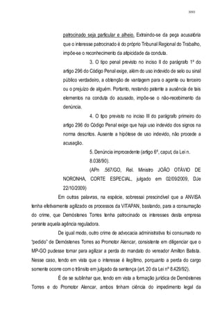 3093




                patrocinado seja particular e alheio. Extraindo-se da peça acusatória
                que o interesse patrocinado é do próprio Tribunal Regional do Trabalho,
                impõe-se o reconhecimento da atipicidade da conduta.
                              3. O tipo penal previsto no inciso II do parágrafo 1º do
                artigo 296 do Código Penal exige, além do uso indevido de selo ou sinal
                público verdadeiro, a obtenção de vantagem para o agente ou terceiro
                ou o prejuízo de alguém. Portanto, restando patente a ausência de tais
                elementos na conduta do acusado, impõe-se o não-recebimento da
                denúncia.
                              4. O tipo previsto no inciso III do parágrafo primeiro do
                artigo 296 do Código Penal exige que haja uso indevido dos signos na
                norma descritos. Ausente a hipótese de uso indevido, não procede a
                acusação.
                              5. Denúncia improcedente (artigo 6º, caput, da Lei n.
                              8.038/90).
                              (APn .567/GO, Rel. Ministro JOÃO OTÁVIO DE
                NORONHA, CORTE ESPECIAL, julgado em 02/09/2009, DJe
                22/10/2009)
             Em outras palavras, na espécie, sobressai prescindível que a ANVISA
tenha efetivamente agilizado os processos da VITAPAN, bastando, para a consumação
do crime, que Demóstenes Torres tenha patrocinado os interesses desta empresa
perante aquela agência reguladora.
             De igual modo, outro crime de advocacia administrativa foi consumado no
“pedido” de Demóstenes Torres ao Promotor Alencar, consistente em diligenciar que o
MP-GO pudesse tomar para agilizar a perda do mandato do vereador Amilton Batista.
Nesse caso, tendo em vista que o interesse é ilegítimo, porquanto a perda do cargo
somente ocorre com o trânsito em julgado da sentença (art. 20 da Lei nº 8.429/92).
             É de se sublinhar que, tendo em vista a formação jurídica de Demóstenes
Torres e do Promotor Alencar, ambos tinham ciência do impedimento legal da
 