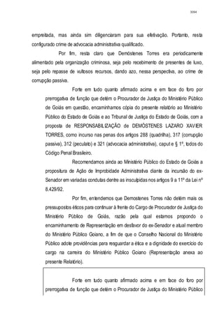 3094




empreitada, mas ainda sim diligenciaram para sua efetivação. Portanto, resta
configurado crime de advocacia administrativa qualificado.
             Por fim, resta claro que Demóstenes Torres era periodicamente
alimentado pela organização criminosa, seja pelo recebimento de presentes de luxo,
seja pelo repasse de vultosos recursos, dando azo, nessa perspectiva, ao crime de
corrupção passiva.
                     Forte em tudo quanto afirmado acima e em face do foro por
       prerrogativa de função que detém o Procurador de Justiça do Ministério Público
       de Goiás em questão, encaminhamos cópia do presente relatório ao Ministério
       Público do Estado de Goiás e ao Tribunal de Justiça do Estado de Goiás, com a
       proposta de RESPONSABILIZAÇÃO de DEMÓSTENES LAZARO XAVIER
       TORRES, como incurso nas penas dos artigos 288 (quadrilha), 317 (corrupção
       passiva), 312 (peculato) e 321 (advocacia administrativa), caput e § 1º, todos do
       Código Penal Brasileiro.
                     Recomendamos ainda ao Ministério Público do Estado de Goiás a
       propositura de Ação de Improbidade Administrativa diante da incursão do ex-
       Senador em variadas condutas dentre as insculpidas nos artigos 9 a 11º da Lei nº
       8.429/92.
                     Por fim, entendemos que Demostenes Torres não detém mais os
       pressupostos éticos para continuar à frente do Cargo de Procurador de Justiça do
       Ministério Público de Goiás, razão pela qual estamos propondo o
       encaminhamento de Representação em desfavor do ex-Senador e atual membro
       do Ministério Público Goiano, a fim de que o Conselho Nacional do Ministério
       Público adote providências para resguardar a ética e a dignidade do exercício do
       cargo na carreira do Ministério Público Goiano (Representação anexa ao
       presente Relatório).


                     Forte em tudo quanto afirmado acima e em face do foro por
       prerrogativa de função que detém o Procurador de Justiça do Ministério Público
 