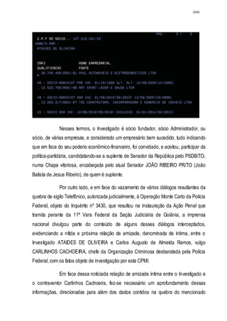 3098




             Nesses termos, o Investigado é sócio fundador, sócio Administrador, ou
sócio, de várias empresas, e considerado um empresário bem sucedido, tudo indicando
que em face do seu poderio econômico-financeiro, foi convidado, e aceitou, participar da
política-partidária, candidatando-se a suplente de Senador da República pelo PSDB/TO,
numa Chapa vitoriosa, encabeçada pelo atual Senador JOÃO RIBEIRO PR/TO (João
Batista de Jesus Ribeiro), de quem é suplente.

             Por outro lado, e em face do vazamento de vários diálogos resultantes da
quebra de sigilo Telefônico, autorizada judicialmente, à Operação Monte Carlo da Polícia
Federal, objeto do Inquérito nº 3430, que resultou na instauração da Ação Penal que
tramita perante da 11ª Vara Federal da Seção Judiciária de Goiânia, a imprensa
nacional divulgou parte do conteúdo de alguns desses diálogos interceptados,
evidenciando a nítida e próxima relação de amizade, denominada de íntima, entre o
Investigado ATAIDES DE OLIVEIRA e Carlos Augusto de Almeida Ramos, vulgo
CARLINHOS CACHOEIRA, chefe da Organização Criminosa desbaratada pela Polícia
Federal, com os fatos objeto de investigação por esta CPMI.

             Em face dessa noticiada relação de amizade íntima entre o Investigado e
o contraventor Carlinhos Cachoeira, fez-se necessário um aprofundamento dessas
informações, direcionadas para além dos dados contidos na quebra do mencionado
 