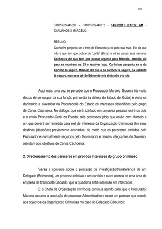 2506




                     316010027445095 – 316010027448815 - 14/03/2011 8:13:22 AM -
                     CARLINHOS X MARCELO.


                     RESUMO:
                     Cachoeira pergunta se o trem do Edmundo já foi para sua mão. Ele diz que
                     não e que tem que cobrar do ‘Lorde’ (Bicca) e vê se passa essa semana.
                     Cachoeira diz que tem que passar urgente para Marcelo. Marcelo diz
                     para se reunirem os 03 e resolver logo. Carlinhos pergunta se o do
                     Cartório tá seguro. Marcelo diz que o do cartório tá seguro, da Gabardo
                     tá seguro, mas esse aí (do Edmundo) ele ainda não viu não.



          Aqui mais uma vez se percebe que o Procurador Marcelo Siqueira há muito
deixou de se ocupar da sua função primordial (a defesa do Estado de Goiás) e vinha se
dedicando a alavancar na Procuradoria do Estado os interesses defendidos pelo grupo
de Carlos Cachoeira. No diálogo, que será azeitado em conversa pessoal entre os dois
e o então Procurador-Geral do Estado, três processos (dois que estão com Marcelo e
um que deverá ser remetido para ele) de interesse da Organização Criminosa têm seus
destinos (decisões) previamente acertados, de modo que os pareceres emitidos pelo
Procurador e normalmente seguidos pelo Governador e demais integrantes do Governo,
atendam aos objetivos de Carlos Cachoeira.


2. Direcionamento dos pareceres em prol dos interesses do grupo criminoso


          Versa a conversa sobre o processo de investigação/transferência de um
Delegado (Edmundo), um processo relativo a um cartório e outro acerca de uma área da
empresa de transporte Gabardo, que a quadrilha tinha interesse em interceder.
          E o Chefe da Organização criminosa continua agindo para que o Procurador
Marcelo assuma a condução do processo Administrativo e exare um parecer que atenda
aos objetivos da Organização Criminosa no caso do Delegado Edmundo:
 
