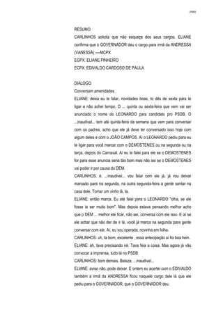 2560




RESUMO
CARLINHOS solicita que não esqueça dos seus cargos. ELIANE
confirma que o GOVERNADOR deu o cargo para irmã da ANDRESSA
(VANESSA) ----MCPX
EGPX: ELIANE PINHEIRO
ECPX: EDIVALDO CARDOSO DE PAULA


DIÁLOGO
Conversam amenidades.
ELIANE: deixa eu te falar, novidades boas, to dês de sexta para te
ligar e não achei tempo. O ... quinta ou sexta-feira que vem vai ser
anunciado o nome do LEONARDO para candidato pro PSDB. O
...inaudivel... tem até quinta-feira da semana que vem para conversar
com os padres, acho que ele já deve ter conversado isso hoje com
algum deles e com o JOÃO CAMPOS. Aí o LEONARDO pediu para eu
te ligar para você marcar com o DEMOSTENES ou na segunda ou na
terça, depois do Carnaval. Aí eu te falei para ele se o DEMOSTENES
for para esse anuncia seria tão bom mas não sei se o DEMOSTENES
vai poder ir por causa do DEM.
CARLINHOS: é. ...inaudivel... vou falar com ele já, já vou deixar
marcado para na segunda, na outra segunda-feira a gente sentar na
casa dele. Tomar um vinho lá, ta.
ELIANE: então marca. Eu até falei para o LEONARDO "olha, se ele
fosse ia ser muito bom". Mas depois estava pensando melhor acho
que o DEM ... melhor ele ficar, não sei, conversa com ele isso. E aí se
ele achar que não der de ir lá, você já marca na segunda para gente
conversar com ele. Aí, eu vou operada, novinha em folha.
CARLINHOS: uh, ta bom, excelente , essa antecipação aí foi boa hein.
ELIANE: ah, tava precisando né. Tava feia a coisa. Mas agora já vão
convocar a imprensa, tudo lá no PSDB.
CARLINHOS: bom demais. Beleza. ...inaudivel...
ELIANE: aviso não, pode deixar. E ontem eu acertei com o EDIVALDO
também a irmã da ANDRESSA ficou naquele cargo dele lá que ele
pediu para o GOVERNADOR, que o GOVERNADOR deu.
 