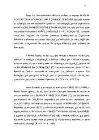 3101




               Esses dois últimos depósitos, efetuados em favor da empresa ARAGUAIA
CONSTRUTORA E INCORPORADORA E COMÉRCIO DE IMÓVEIS, dedicada ao ramo
da construção civil, têm importância significativa, na investigação, porque originários da
empresa MCLG EMPREENDIMENTOS E PARTICIPAÇÕES S/A, que tem como sócio
responsável o empresário MARCELO HENRIQUE LIMÍRIO GONÇALVES, conhecido
“sócio” dos “negócios” de Carlinhos Cachoeira, e colaborador da Organização
Criminosa, e referentes a montantes financeiros que não indicam, de pronto, sejam eles
destinados a pagamentos de bens ou de serviços fornecidos pelas empresas do
Investigado.


               A Polícia Federal, por sua vez, que conduziu a Operação Monte Carlo,
destinada a investigar a Organização Criminosa chefiada por Carlinhos Cachoeira,
elaborou, a certa altura das investigações, um relatório parcial da apuração, denominado
de RELATÓRIO DE ENCONTROS FORTUITOS, e o encaminhou ao Juízo da 11ª Vara
Federal de Goiânia, apontando os investigados que detinham, à época, Foro
Privilegiado, por prerrogativa de função, para as providências judiciais cabíveis, sem
prejuízo da continuação do objeto da Operação (IP nº 3430 – fls. 1625/1759).


               Nesse Relatório, e em relação ao Investigado ATAÍDES DE OLIVEIRA, a
Polícia Federal apontou, tão só, “que Carlinhos Cachoeira demonstra ter relação de
amizade também com o SENADOR ATAÍDES DE OLIVEIRA (TO), que inclusive teria,
por intermédio de CARLINHOS, emprestado um avião de sua propriedade, para
CLÁUDIO ABREU, no intuito de deixá-lo à disposição de FERNANDO CAVENDISH,
Presidente da empresa DELTA, quando do acidente de helicóptero que vitimara sua
esposa, ocorrido no litoral baiano, em 17/06/2011”; ressaltando, ademais, “que ATAÍDES
é suplente do SENADOR JOÃO BATISTA DE JESUS RIBEIRO (PR/TO), que estava
licenciado durante grande parte do período de monitoramento telefônico, já tendo
retornado ao seu cargo” (IP nº 3430 – fls. 1637).
 