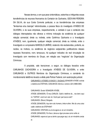 3102




              Nesses termos, e em que pese sintomáticas, estranhas e intrigantes essas
transferências de recursos financeiros do Contador de Cachoeira, GEOVANI PEREIRA
DA SILVA, de sua Conta Corrente particular, e as transferências das empresas
“fantasmas e/ou laranjas” retroindicadas, a pessoa física do investigado ATAÍDES DE
OLIVEIRA, e às suas empresas, respectivamente, a verdade é que o conteúdo dos
diálogos interceptados não oferece a mínima indicação da existência de qualquer
relação comercial, direta ou indireta, entre Carlinhos Cachoeira e o Investigado
ATAÍDES, nem, igualmente, qualquer relação comercial, direta ou indireta, entre o
Investigado e o empresário MARCELO LIMÍRIO, restando não esclarecidas, portanto, as
razões, os motivos, ou existência de negócios subjacentes justificadores desses
repasses financeiros, nem, tampouco, há qualquer indicativo de real vinculação do
Investigado com membros do Grupo, em relação aos “negócios” da Organização
Criminosa.

              A propósito, vale transcrever, a seguir, os diálogos travados entre
CARLINHOS CACHOEIRA e o Investigado ATAÍDES DE OLIVEIRA, e entre
CARLINHOS e OUTROS Membros da Organização Criminosa, e constante do
monitoramento telefônico levado a efeito pela Polícia Federal, com autorização judicial.
                      CARLINHOS X ATÁIDES 01/04/2011 13h23m53 SENADOR ATAÍDE solicita
                      o telefone de STEPHAN, CARLINHOS informa o número (021) 9999-0990.


                      CARLINHOS: Doutor SENADOR ATAÍDE.
                      ATAÍDE (SENADOR): Ô meu CARLOS. Cadê o telefone do... nos tamo aqui
                      no "COPAS", você num veio né. Você quer que busca você?
                      CARLINHOS: (Risos) Obrigado.
                      ATAÍDE (SENADOR): Aqui tem oito homens, trinta mulher. Me diz uma coisa
                      cadê o telefone de STEPHAN?
                      CARLINHOS: STEPHAN vou te da agora aí, só um minutinho.
                      ATAÍDE (SENADOR): Por favor, deixa eu ligar pra esse corno velho aí.
                      CARLINHOS: espera aí que eu tenho que pegar aqui, só um minutinho anota
                      aí.
 