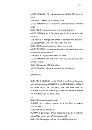 3103




ATAÍDE (SENADOR): Pô você sacaneou hein CARLINHOS? Você tem
motivo.
CARLINHOS: STEPHAN, aqui é uma figura impa.
ATAÍDE (SENADOR): eu vou te falar uma coisa você devia ter vindo hein
amigo.
CARLINHOS: É nove nove nove, zero nove, noventa. Vinte e um.
ATAÍDE (SENADOR): Ah tá. Tá pêra aí, pêra aí, pêra aí que eu fiz coisa
errada aqui.
CARLINHOS: é só você ligar direto também da. Nove nove nove, tudo nove.
ATAÍDE (SENADOR): vinte e um, vinte e um ok. Nove nove.
CARLINHOS: Nove nove, quatro nove... é zero nove, noventa.
ATAÍDE (SENADOR): zero nove noventa, deixa eu ligar para ele aqui. e aí ta
tudo bem com você CARLINHOS.
CARLINHOS: é... o quê que você colocou aí? Fala aí.
ATAÍDE (SENADOR): zero vinte e um, vinte e um, nove nove nove nove,
zero nove noventa.
CARLINHOS: esse é o STEPHAN, ta bom.
ATAÍDE (SENADOR): telefone de corno esse filho de uma égua.
(...)
(ENCERRADA).


CARLINHOS X WLADIMIR no dia 23/04/2011 às 16h31m40 Conversam
sobre acidente de barco. CARLINHOS diz que DEOCLECIANO e JAIRINHO
são irmãos de AILTON. CARLINHOS pede para avisar MARCONI.
WLADIMIR diz que o PROFESSOR ligou e quer que o peguem de avião em
SP. WLADIMIR diz que não achou ATAÍDE.
(...)
CARLINHOS: querendo viajar pra onde?
WLADIMIR: não o professor querendo vir de São Paulo no avião do
ATÁIDES, sabe.
CARLINHOS: de São Paulo pra cá?
WLADIMIR: é. Eu localizei o piloto o Ataídes não. O que é que você acha,
autoriza? Não, não tem jeito, né? Com o Ataídes, né?
CARLINHOS: Manda pegar ele lá uai. É lá em são Paulo pegar ele?
 