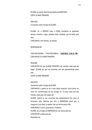 2562




ELIANE vai operar amanhã (secretária de MARCONI).
EGPX: ELIANE PINHEIRO


DIÁLOGO
Conversam sobre cirurgia de ELIANE.


ELIANE: oh, o SÉRGIO mais a VANIA mandaram te agradecer
demais, amaram o lugar, acharam lindo, divertido, que foi ótimo para
eles.
CARLINHOS: bom demais, um abraço.


DESPEDEM-SE


316010027445095 - 316010027448815 - 24/02/2012 5:29:16 PM -
CARLINHOS X ELIANE PINHEIRO.


RESUMO
CARLINHOS diz que ELIANE PINHEIRO não mandou nada para ele
pagar. ELIANE diz que vai conversar com ele pessoalmente sobre
isso.
EGPX: ELIANE PINHEIRO


DIÁLOGO
Conversam sobre cirurgia de ELIANE.
CARLINHOS: a gente se vê o mais rápido possível. Vamo tomar um
vinho em comemoração da sua cirurgia viu. E outra coisa oce não
mandou nada para mim pagar uai!
ELIANE: depois eu vou conversar isso pessoalmente com voce, já
arrumamo tudo. Semana que vem a ANDRESSA disse que ia
inaugurar a sua casa, tu espera, não vai me me excluir não.
CARLINHOS: ta bom, pode deixar. Parabéns.
ELIANE: da um beijo na ANDRESSA ta, dá notícia para ela.
CARLINHOS: já falei para ela.
Despedem-se
 
