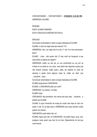 2563




316010027445095 – 316010027448815 - 27/02/2012 5:31:58 PM -
ANDRESSA X ELIANE.


RESUMO
EGPX: ELIANE PINHEIRO
ECPX: EDIVALDO CARDOSO DE PAULA


DIÁLOGO
Conversam amenidades e sobre cirurgia realizada por ELIANE.
ELIANE: e você vai viajar esse dia mesmo? 14?
ANDRESSA: não, vou viajar dia 9 ou dia 11, dia 14 é meu aniversário.
Bora?
ELIANE: ...risos... não posso não. É mas você vai inaugurar a sua
casa antes ou depois da viagem?
ANDRESSA: então, eu não sei, eu vou quinta-feira eu vou por os
móveis aí na sexta eu vou colar, mas assim tem algumas coisas que
não ficaram prontas, então quero, sabe, de repente no meio de
semana a gente toma alguma coisa lá, então vai dizer que
...inaudivel... risos...
Conversam amenidades e sobre cirurgia realizada por ELIANE
ELIANE pergunta por CARLINHOS.
ELIANE: o CARLINHOS está com você?
ANDRESSA: vou passar, um beijo.
ELIANE: beijo.
CARLINHOS: fala secretária, nós vamos sair aqui hoje. ...inaudivel... a
pedido seu ELIANE.
ELIANE: to aqui morrendo de inveja de vocês mas hoje eu não vou
poder ir não. Eu já falei para a ANDRESSA que essa semana vocês
podem me chamar.
CARLINHOS: pode beber não, né.
ELIANE: lógico que não, né CARLINHOS, vou beber água, suco, chá,
qualquer coisa assim que tiver lá na hora. Dependendo do dia que
você marcar.
 