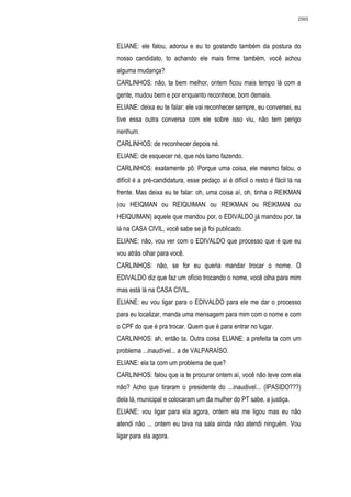2565




ELIANE: ele falou, adorou e eu to gostando também da postura do
nosso candidato, to achando ele mais firme também, você achou
alguma mudança?
CARLINHOS: não, ta bem melhor, ontem ficou mais tempo lá com a
gente, mudou bem e por enquanto reconhece, bom demais.
ELIANE: deixa eu te falar: ele vai reconhecer sempre, eu conversei, eu
tive essa outra conversa com ele sobre isso viu, não tem perigo
nenhum.
CARLINHOS: de reconhecer depois né.
ELIANE: de esquecer né, que nós tamo fazendo.
CARLINHOS: exatamente pô. Porque uma coisa, ele mesmo falou, o
difícil é a pré-candidatura, esse pedaço aí é difícil o resto é fácil lá na
frente. Mas deixa eu te falar: oh, uma coisa aí, oh, tinha o REIKMAN
(ou HEIQMAN ou REIQUIMAN ou REIKMAN ou REIKMAN ou
HEIQUIMAN) aquele que mandou por, o EDIVALDO já mandou por, ta
lá na CASA CIVIL, você sabe se já foi publicado.
ELIANE: não, vou ver com o EDIVALDO que processo que é que eu
vou atrás olhar para você.
CARLINHOS: não, se for eu queria mandar trocar o nome. O
EDIVALDO diz que faz um ofício trocando o nome, você olha para mim
mas está lá na CASA CIVIL.
ELIANE: eu vou ligar para o EDIVALDO para ele me dar o processo
para eu localizar, manda uma mensagem para mim com o nome e com
o CPF do que é pra trocar. Quem que é para entrar no lugar.
CARLINHOS: ah, então ta. Outra coisa ELIANE: a prefeita ta com um
problema ...inaudível... a de VALPARAÍSO.
ELIANE: ela ta com um problema de que?
CARLINHOS: falou que ia te procurar ontem aí, você não teve com ela
não? Acho que tiraram o presidente do ...inaudivel... (IPASIDO???)
dela lá, municipal e colocaram um da mulher do PT sabe, a justiça.
ELIANE: vou ligar para ela agora, ontem ela me ligou mas eu não
atendi não ... ontem eu tava na sala ainda não atendi ninguém. Vou
ligar para ela agora.
 