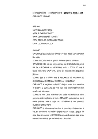 2567




316010027445095 – 316010027448815 - 28/02/2012 11:58:41 AM -
CARLINHOS X ELIANE.




RESUMO
EGPX: ELIANE PINHEIRO
ABSX: ALEXANDRE BALDY
DXTX: DEMONSTENES TORRES
ECPX: EDIVALDO CARDOSO DE PAULA
LNVX: LEONARDO VILELA


DIÁLOGO
CARLINHOS: ELIANE eu não tenho o CPF dele mas o EDIVALDO tem
lá o ofício.
ELIANE: não, tudo bem, eu quero o nome de quem ta saindo viu.
CARLINHOS: não, ele não entrou, porque ele já tá trabalhando com o
BALDY, o RICKMAN (ou HAYKMAN), então o EDIVALDO, que é
lotado ele lá, ta na CASA CIVIL, queria que trocasse antes de publicar
já trocar.
ELIANE: pois é o nome dele é REICKMAN (ou HEIQMAN ou
REIQUIMAN ou REIKMAN ou REIKMAN ou HEIQUIMAN)?
CARLINHOS: é, ele já ta lá no BALDY, ele já ta lotado lá na secretária
do BALDY. O EDIVALDO, se você ligar para o EDIVALDO ele tem
uma ficha lá e te passa.
ELIANE: ta bom. Deixa eu te falar uma coisa: nós temos que entrar
com uma ação rapidíssimo aí com o SENADOR porque parece que o
nome provável para o lugar do LEONARDO é um promotor,
HUMBERTO MACHADO.
CARLINHOS: já falamo sobre isso, isso aí, quem ta pondo esse cara aí
é o, é o conselheiro oh, ontem o próprio DEMOSTENES ... peguei em
cima disso aí, agora o LEONARDO ta demorando demais para largar
nome aí, falar só hoje que ele ia indicar o ...inaudível...
 