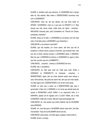 2568




ELIANE: é, também acho que demorou. O LEONARDO tem o tempo
dele né, não adianta. Mas ontem o DEMOSTENES conversou isso
com o LEONARDO?
CARLINHOS: noite uai, ele que alertou, ele que tinha saído no
OPÇÃO. "LEONARDO, você viu o que saiu na OPÇÃO? A vi". Mas
porque que não correu antes, então deve ser algum ...inaudivel...
MACHADO colocado pelo, pelo Conselheiro do Tribunal de Contas,
presidente, entendeu?
ELIANE: deixa eu te falar: o LEONARDO já conversou com ele hoje
cedo. E ele falou para o LEONARDO, que realmente é.
CARLINHOS: e vai colocar o promotor?
ELIANE: que ele recebeu um nome assim, até bem que ele ta
propenso a colocar assim, porque é promotor, que entende tudo, mas
que ele ia tentar resolver porque o LEONARDO pediu o ADRIANO.
Mas diz que o CERRADO já chamou o LEONARDO lá, agora e falou
que não, que tem que ser o HUMBERTO ...
CARLINHOS: ...inaudivel... chamou o LEONARDO de novo.
ELIANE: não, o conselheiro.
CARLINHOS: ah, falei para você uai. Falei para você. Então o
CERRADO       (a   FERRARI???)      ta   indicando   ...inaudivel...   o
DEMOSTENES, agora não sei como demora assim para indicar o
cara, lento demais, não pode ser assim não, tem que ser mais rápido,
vou falar agora com o DEMOSTENES e ver se tem outra saída.
ELIANE: eu acho que a saída, se o DEMOSTENES ligar para o
governador ir falar com o ADRIANO, é um nome que atende tanto ele
quanto a SENADORA LUCIA VANIA, é um argumento forte. E o
ADRIANO, apesar de ter ligação com a LUCIA VANIA, ele é mais
LEONARDO, então ele é nosso. Não tem essa preocupação não.
CARLINHOS: ah, mas parece que andou falando mal do WLADIMIR
esse ADRIANO.
ELIANE: ah, mas fala para o WLADIMIR relevar esse trem, ele falou
mal também. Falou foi do WLADIMIR não foi de nós.
CARLINHOS: pode deixar, vou falar agora, qualquer coisa te falo aí.
ELIANE: ta bom, um beijo.
 