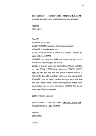 2569




316010027450381 - 316010027448815 - 14/02/2012 5:45:13 PM -
WLADMIR X ELIANE - rádio TONINHO - CARLINHOS X ELIANE .


RESUMO
EGPX; APPX




DIÁLOGO
WLADIMIR: fala ELIANE!
ELIANE: WLADIMIR, você está em Goiania ou você viajou?
WLADIMIR: to em Goiania meu amor.
ELIANE: eu vou te, eu vou te nomear lá na GLADIS TURISMO que
agora você vive em MIAMI
WLADIMIR: pelo menos eu trabalho mais do que esse povo tudo aí.
Trabalhando, viajando do jeito que eu viajo.
ELIANE: ah ta, lá em MIAMI você trabalha também? Deixa eu te falar
um coisa: TONINHO PERILLO ta indo para os ESTADOS UNIDOS
agora me ligou para falar com você porque o radinho dele não ta
funcionando. Quer saber se cortaram o dele, você sabe alguma coisa?
WLADIMIR: nossa, eu esqueci de olhar isso agora, se eu ligar lá de
novo e vê. Deixa eu ver aqui agora, pera um pouquinho. Porque trocou
alguns chips né, eu não sei se ele trocou do TONINHO. Tem que ver
se ele trocou. Peraí um pouquinho.


SEGUE PROXIMA LIGAÇÃO


316010027450381 - 316010027448815 - 14/02/2012 6:20:27 PM -
WLADMIR X ELIANE - rádio TONINHO.


RESUMO
EGPX; APPX


DIÁLOGO
 