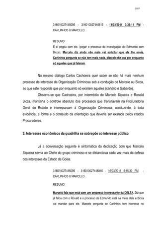 2507




                     316010027445095 – 316010027448815 - 14/03/2011 3:39:11 PM -
                     CARLINHOS X MARCELO.


                     RESUMO
                     E aí pegou com ele. (pegar o processo da investigação do Edmundo com
                     Bicca). Marcelo diz ainda não mais vai solicitar que ele lhe envie.
                     Carlinhos pergunta se não tem mais nada. Marcelo diz que por enquanto
                     só aqueles que já falaram.


          No mesmo diálogo Carlos Cachoeira quer saber se não há mais nenhum
processo de interesse da Organização Criminosa sob a condução de Marcelo ou Bicca,
ao que este responde que por enquanto só existem aqueles (cartório e Gabardo).
          Observa-se que Cachoeira, por intermédio de Marcelo Siqueira e Ronald
Bicca, mantinha o controle absoluto dos processos que transitavam na Procuradoria
Geral do Estado e interessavam à Organização Criminosa, conduzindo, à toda
evidência, a forma e o conteúdo da orientação que deveria ser exarada pelos citados
Procuradores.


3. Interesses econômicos da quadrilha se sobrepõe ao interesse público


          Já a conversação seguinte é sintomática da dedicação com que Marcelo
Siqueira servia ao Chefe do grupo criminoso e se distanciava cada vez mais da defesa
dos interesses do Estado de Goiás.


                     316010027445095 – 316010027448815 - 16/03/2011 5:45:30 PM              -
                     CARLINHOS X MARCELO.

                     RESUMO

                     Marcelo fala que está com um processo interessante da DELTA. Diz que
                     já falou com o Ronald e o processo de Edmundo está na mesa dele e Bicca
                     vai mandar para ele. Marcelo pergunta se Carlinhos tem interesse no
 