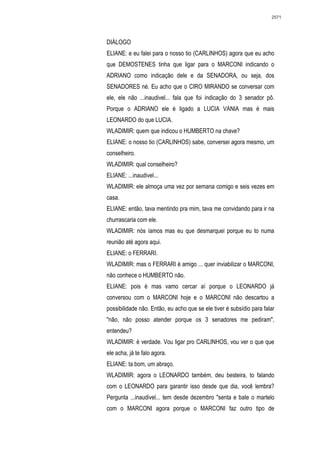 2571




DIÁLOGO
ELIANE: e eu falei para o nosso tio (CARLINHOS) agora que eu acho
que DEMOSTENES tinha que ligar para o MARCONI indicando o
ADRIANO como indicação dele e da SENADORA, ou seja, dos
SENADORES né. Eu acho que o CIRO MIRANDO se conversar com
ele, ele não ...inaudivel... fala que foi indicação do 3 senador pô.
Porque o ADRIANO ele é ligado a LUCIA VANIA mas é mais
LEONARDO do que LUCIA.
WLADIMIR: quem que indicou o HUMBERTO na chave?
ELIANE: o nosso tio (CARLINHOS) sabe, conversei agora mesmo, um
conselheiro.
WLADIMIR: qual conselheiro?
ELIANE: ...inaudivel...
WLADIMIR: ele almoça uma vez por semana comigo e seis vezes em
casa.
ELIANE: então, tava mentindo pra mim, tava me convidando para ir na
churrascaria com ele.
WLADIMIR: nós íamos mas eu que desmarquei porque eu to numa
reunião até agora aqui.
ELIANE: o FERRARI.
WLADIMIR: mas o FERRARI é amigo ... quer inviabilizar o MARCONI,
não conhece o HUMBERTO não.
ELIANE: pois é mas vamo cercar aí porque o LEONARDO já
conversou com o MARCONI hoje e o MARCONI não descartou a
possibilidade não. Então, eu acho que se ele tiver é subsídio para falar
"não, não posso atender porque os 3 senadores me pediram",
entendeu?
WLADIMIR: é verdade. Vou ligar pro CARLINHOS, vou ver o que que
ele acha, já te falo agora.
ELIANE: ta bom, um abraço.
WLADIMIR: agora o LEONARDO também, deu besteira, to falando
com o LEONARDO para garantir isso desde que dia, você lembra?
Pergunta ...inaudivel... tem desde dezembro "senta e bate o martelo
com o MARCONI agora porque o MARCONI faz outro tipo de
 