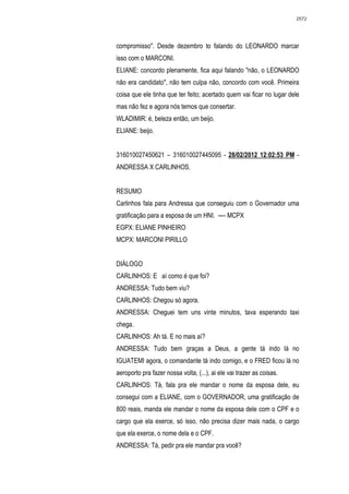 2572




compromisso". Desde dezembro to falando do LEONARDO marcar
isso com o MARCONI.
ELIANE: concordo plenamente, fica aqui falando "não, o LEONARDO
não era candidato", não tem culpa não, concordo com você. Primeira
coisa que ele tinha que ter feito; acertado quem vai ficar no lugar dele
mas não fez e agora nós temos que consertar.
WLADIMIR: é, beleza então, um beijo.
ELIANE: beijo.


316010027450621 – 316010027445095 - 28/02/2012 12:02:53 PM -
ANDRESSA X CARLINHOS.


RESUMO
Carlinhos fala para Andressa que conseguiu com o Governador uma
gratificação para a esposa de um HNI. ---- MCPX
EGPX: ELIANE PINHEIRO
MCPX: MARCONI PIRILLO


DIÁLOGO
CARLINHOS: E aí como é que foi?
ANDRESSA: Tudo bem viu?
CARLINHOS: Chegou só agora.
ANDRESSA: Cheguei tem uns vinte minutos, tava esperando taxi
chega.
CARLINHOS: Ah tá. E no mais aí?
ANDRESSA: Tudo bem graças a Deus, a gente tá indo lá no
IGUATEMI agora, o comandante tá indo comigo, e o FRED ficou lá no
aeroporto pra fazer nossa volta, (...), ai ele vai trazer as coisas.
CARLINHOS: Tá, fala pra ele mandar o nome da esposa dele, eu
consegui com a ELIANE, com o GOVERNADOR, uma gratificação de
800 reais, manda ele mandar o nome da esposa dele com o CPF e o
cargo que ela exerce, só isso, não precisa dizer mais nada, o cargo
que ela exerce, o nome dela e o CPF.
ANDRESSA: Tá, pedir pra ele mandar pra você?
 