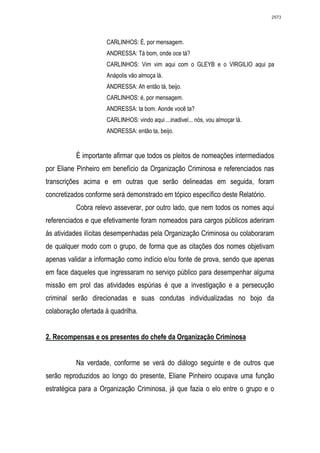 2573




                     CARLINHOS: É, por mensagem.
                     ANDRESSA: Tá bom, onde oce tá?
                     CARLINHOS: Vim vim aqui com o GLEYB e o VIRGILIO aqui pa
                     Anápolis vão almoça lá.
                     ANDRESSA: Ah então tá, beijo.
                     CARLINHOS: é, por mensagem.
                     ANDRESSA: ta bom. Aonde você ta?
                     CARLINHOS: vindo aqui ...inadivel... nós, vou almoçar lá.
                     ANDRESSA: então ta, beijo.


          É importante afirmar que todos os pleitos de nomeações intermediados
por Eliane Pinheiro em benefício da Organização Criminosa e referenciados nas
transcrições acima e em outras que serão delineadas em seguida, foram
concretizados conforme será demonstrado em tópico específico deste Relatório.
          Cobra relevo asseverar, por outro lado, que nem todos os nomes aqui
referenciados e que efetivamente foram nomeados para cargos públicos aderiram
às atividades ilícitas desempenhadas pela Organização Criminosa ou colaboraram
de qualquer modo com o grupo, de forma que as citações dos nomes objetivam
apenas validar a informação como indício e/ou fonte de prova, sendo que apenas
em face daqueles que ingressaram no serviço público para desempenhar alguma
missão em prol das atividades espúrias é que a investigação e a persecução
criminal serão direcionadas e suas condutas individualizadas no bojo da
colaboração ofertada à quadrilha.


2. Recompensas e os presentes do chefe da Organização Criminosa


          Na verdade, conforme se verá do diálogo seguinte e de outros que
serão reproduzidos ao longo do presente, Eliane Pinheiro ocupava uma função
estratégica para a Organização Criminosa, já que fazia o elo entre o grupo e o
 