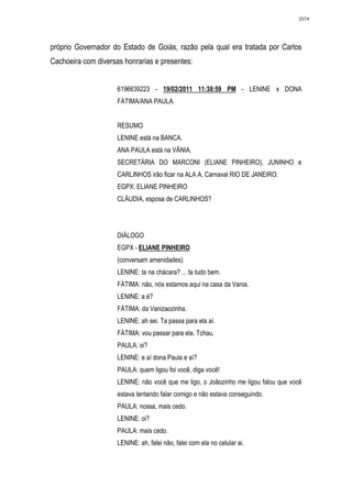 2574




próprio Governador do Estado de Goiás, razão pela qual era tratada por Carlos
Cachoeira com diversas honrarias e presentes:


                     6196639223 - 19/02/2011 11:38:59 PM - LENINE x DONA
                     FÁTIMA/ANA PAULA.


                     RESUMO
                     LENINE está na BANCA.
                     ANA PAULA está na VÂNIA.
                     SECRETÁRIA DO MARCONI (ELIANE PINHEIRO), JUNINHO e
                     CARLINHOS irão ficar na ALA A, Carnaval RIO DE JANEIRO.
                     EGPX: ELIANE PINHEIRO
                     CLÁUDIA, esposa de CARLINHOS?




                     DIÁLOGO
                     EGPX - ELIANE PINHEIRO
                     (conversam amenidades)
                     LENINE: ta na chácara? ... ta tudo bem.
                     FÁTIMA: não, nós estamos aqui na casa da Vania.
                     LENINE: a é?
                     FÁTIMA: da Vanizaozinha.
                     LENINE: ah sei. Ta passa para ela aí.
                     FÁTIMA: vou passar para ela. Tchau.
                     PAULA: oi?
                     LENINE: e aí dona Paula e aí?
                     PAULA: quem ligou foi você, diga você!
                     LENINE: não você que me ligo, o Joãozinho me ligou falou que você
                     estava tentando falar comigo e não estava conseguindo.
                     PAULA: nossa, mais cedo.
                     LENINE: oi?
                     PAULA: mais cedo.
                     LENINE: ah, falei não, falei com ela no celular ai.
 