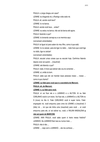 2575




PAULA: o Jorge chegou em casa?
LENINE: ta chegando né, o Rodrigo volta cedo né.
PAULA: ah, aonde você tava?
LENINE: to na banca.
PAULA: aonde você tava ... antes?
LENINE: eu estou na banca, não sai da banca até agora.
PAULA: fazendo o que?
LENINE: to tomando cerveja eu e os meninos aqui.
(conversam amenidades)
PAULA: te liguei só para saber do meu filho, como é que está.
LENINE: to no celular, para de ligar no rádio ... toda hora que você liga
no rádio, liga no celular!
(conversam amenidades)
PAULA: escutei umas coisas que eu escutei hoje, Carlinhos falando
depois voce vai querer ... (inaudível)
LENINE: ele falando o que?
PAULA: nada. A hora que estiver são vou te comentar ...
LENINE: aí, então ta bom.
PAULA: sabe que ele vai mandar duas pessoas nosso ... nosso ...
como é que chama?
LENINE: eu falei para você que é a secretária do Marconi.
PAULA: ah, do Marconi.
LENINE: é, eu falei para você.
PAULA: aí vai ficar ele e o JUNINHO e o AILTON. Aí eu falei
CARLINHO você é um traíra. Vai ficar ele, o JUNINHO e o AILTON no
9 (nove) na Ala A. Falei CARLINHO você é super traíra. Falei:
engraçado né, você empurrou para cima do LENINE a (inaudível) 3
(três) né ... né que ele tinha uma (inaudível) para você ... aí você
empurrou para ele, aí vai sobrar eu, você, o WILIAN MADALENA e
não sei quem do MARCONI.
LENINE: ANA PAULA, você sabe quem é traira nessa história?
JUNINHO. Se JUNINHO fizer isso eu nunca mais ....
PAULA: não é não ...
LENINE: ... viajo com o JUNINHO ... ele me conhece ...
 