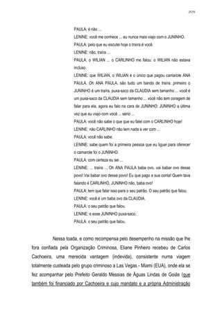 2576




                     PAULA: é não ...
                     LENINE: você me conhece ... eu nunca mais viajo com o JUNINHO.
                     PAULA: pelo que eu escutei hoje o traíra é você.
                     LENINE: não, traíra ...
                     PAULA: o WILIAN ... o CARLINHO me falou: o WILIAN não estava
                     incluso.
                     LENINE: que WILIAN, o WILIAN é o único que pagou camarote ANA
                     PAULA. Oh ANA PAULA, são tudo um bando de traíra: primeiro o
                     JUNINHO é um traíra, puxa-saco da CLAUDIA sem tamanho ... você é
                     um puxa-saco da CLAUDIA sem tamanho ... você não tem coragem de
                     falar para ela, agora eu falo na cara de JUNINHO: JUNINHO a última
                     vez que eu viajo com você ... sério ...
                     PAULA: você não sabe o que que eu falei com o CARLINHO hoje!
                     LENINE: não CARLINHO não tem nada a ver com ...
                     PAULA: você não sabe.
                     LENINE: sabe quem foi a primeira pessoa que eu liguei para oferecer
                     o camarote foi o JUNINHO.
                     PAULA: com certeza eu sei ...
                     LENINE: ... traíra ... Oh ANA PAULA baba ovo, vai babar ovo desse
                     povo! Vai babar ovo desse povo! Eu que pago a sua conta! Quem tava
                     falando é CARLINHO, JUNINHO não, baba ovo!
                     PAULA: tem que falar isso para o seu patrão. O seu patrão que falou.
                     LENINE: você é um baba ovo da CLAUDIA.
                     PAULA: o seu patrão que falou.
                     LENINE: e esse JUNINHO puxa-saco.
                     PAULA: o seu patrão que falou.


          Nessa toada, e como recompensa pelo desempenho na missão que lhe
fora confiada pela Organização Criminosa, Eliane Pinheiro recebeu de Carlos
Cachoeira, uma merecida vantagem (indevida), consistente numa viagem
totalmente custeada pelo grupo criminoso a Las Vegas - Miami (EUA), onde ela se
fez acompanhar pelo Prefeito Geraldo Messias de Águas Lindas de Goiás (que
também foi financiado por Cachoeira e cujo mandato e a própria Administração
 