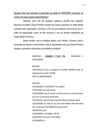 2577




daquela Urbe fora colocada à disposição de chefe da ORGCRIM, consoante se
verifica em tópico próprio deste Relatório).
           Ademais, para não ter qualquer problema durante seu merecido
descanso em Miami, Eliane Pinheiro recebeu de Carlos Cachoeira um rádio Nextel
custeado pela organização criminosa, a fim de que pudesse comunicar-se com o
chefe da organização (como de fato ocorreu) e com os demais integrantes da
Organização Criminosa.
           Nesse sentido, são os diálogos abaixo, que indicam, inclusive, toda a
cronologia do passeio e demonstram toda a naturalidade com que Eliane Pinheiro
recebeu o presente e aproveitou sua estadia no exterior:


                       6293391661 - 08/04/2011 7:10:41 PM -              CARLINHOS X
                       ALESSANDRA.


                       RESUMO
                       CARLINHOS diz que a passagem de ELIANE PINHEIRO pode ser
                       colocada em sua conta. (MIAMI)
                       EGPX: ELIANE PINHEIRO


                       DIÁLOGO
                       ALESSANDRA: oi CARLINHO? Ta ocupado?
                       CARLINHOS: não, pode falando.
                       ALESSANDRA: deixa eu te falar: a do Rio não tem pro final de semana
                       que vem, to procurando outras datas.
                       CARLINHOS: o primeiro final de semana depois da Semana Santa.
                       ALESSANDRA: ah, então ta, vou olhar essa também. Não olhei ainda
                       não. Aquela que o WLADIMIR falou posso emitir?
                       CARLINHOS: qual?
                       ALESSANDRA: a de MIAMI, 1757,28.
                       CARLINHOS: é de quem? Da ELIANA?
                       ALESSANDRA: é.
 
