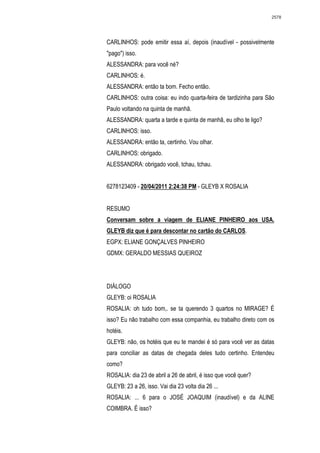 2578




CARLINHOS: pode emitir essa aí, depois (inaudível - possivelmente
"pago") isso.
ALESSANDRA: para você né?
CARLINHOS: é.
ALESSANDRA: então ta bom. Fecho então.
CARLINHOS: outra coisa: eu indo quarta-feira de tardizinha para São
Paulo voltando na quinta de manhã.
ALESSANDRA: quarta a tarde e quinta de manhã, eu olho te ligo?
CARLINHOS: isso.
ALESSANDRA: então ta, certinho. Vou olhar.
CARLINHOS: obrigado.
ALESSANDRA: obrigado você, tchau, tchau.


6278123409 - 20/04/2011 2:24:38 PM - GLEYB X ROSALIA


RESUMO
Conversam sobre a viagem de ELIANE PINHEIRO aos USA.
GLEYB diz que é para descontar no cartão do CARLOS.
EGPX: ELIANE GONÇALVES PINHEIRO
GDMX: GERALDO MESSIAS QUEIROZ




DIÁLOGO
GLEYB: oi ROSALIA
ROSALIA: oh tudo bom,. se ta querendo 3 quartos no MIRAGE? É
isso? Eu não trabalho com essa companhia, eu trabalho direto com os
hotéis.
GLEYB: não, os hotéis que eu te mandei é só para você ver as datas
para conciliar as datas de chegada deles tudo certinho. Entendeu
como?
ROSALIA: dia 23 de abril a 26 de abril, é isso que você quer?
GLEYB: 23 a 26, isso. Vai dia 23 volta dia 26 ...
ROSALIA: ... 6 para o JOSÉ JOAQUIM (inaudível) e da ALINE
COIMBRA. É isso?
 