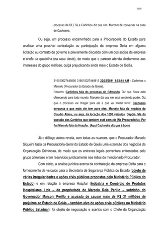 2508




                     processo da DELTA e Carlinhos diz que sim. Marcam de conversar na casa
                     de Cachoeira.

          Ou seja, um processo encaminhado para a Procuradoria do Estado para
analisar uma possível contratação ou participação da empresa Delta em alguma
licitação ou contrato do governo é previamente discutido com um dos sócios da empresa
e chefe da quadrilha (na casa deste), de modo que o parecer atenda diretamente aos
interesses do grupo mafioso, quiçá prejudicando ainda mais o Estado de Goiás.



                     316010027445095 316010027448815 22/03/2011 8:53:14 AM - Carlinhos x
                     Marcelo (Procurador do Estado de Goiás).
                     Resumo: Carlinhos fala do processo do Edmundo. Diz que Bicca está
                     oferecendo para todo mundo. Marcelo diz que ele está vendendo poder. Diz
                     que o processo vai chegar para ele e que vai 'meter ferro'. Cachoeira
                     pergunta o que mais ele tem para eles. Marcelo fala do negócio do
                     Claudio Abreu, ou seja, da locação dos 1600 veiculos. Depois fala da
                     questão dos Cartórios que também está com ele (Na Procuradoria). Por
                     fim Marcelo fala da Hospfar. (Aqui Cachoeira diz que é bom).


          Já o diálogo acima revela, com todas as nuances, que o Procurador Marcelo
Siqueira fazia da Procuradoria-Geral do Estado de Goiás uma extensão dos negócios da
Organização Criminosa, de modo que os entraves legais porventura enfrentados pelo
grupo criminoso eram resolvidos juridicamente nas mãos do mencionado Procurador.
          Com efeito, a análise jurídica acerca da contratação da empresa Delta para o
fornecimento de veículos para a Secretaria de Segurança Pública do Estado (objeto de
várias irregularidades e ações civis públicas propostas pelo Ministério Público do
Estado) e em relação à empresa Hospfar (Indústria e Comércio de Produtos
Hospitalares Ltda – de propriedade de Marcelo Reis Perillo – sobrinho do
Governador Marconi Perillo e acusada de causar mais de R$ 31 milhões de
prejuízos ao Estado de Goiás – também alvo de ações civis públicas no Ministério
Público Estadual), foi objeto de negociação e acertos com o Chefe da Organização
 