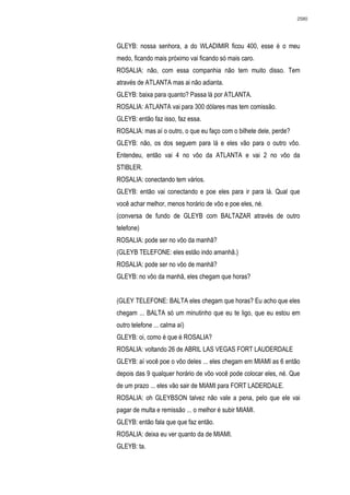2580




GLEYB: nossa senhora, a do WLADIMIR ficou 400, esse é o meu
medo, ficando mais próximo vai ficando só mais caro.
ROSALIA: não, com essa companhia não tem muito disso. Tem
através de ATLANTA mas ai não adianta.
GLEYB: baixa para quanto? Passa lá por ATLANTA.
ROSALIA: ATLANTA vai para 300 dólares mas tem comissão.
GLEYB: então faz isso, faz essa.
ROSALIA: mas aí o outro, o que eu faço com o bilhete dele, perde?
GLEYB: não, os dos seguem para lá e eles vão para o outro vôo.
Entendeu, então vai 4 no vôo da ATLANTA e vai 2 no vôo da
STIBLER.
ROSALIA: conectando tem vários.
GLEYB: então vai conectando e poe eles para ir para lá. Qual que
você achar melhor, menos horário de vôo e poe eles, né.
(conversa de fundo de GLEYB com BALTAZAR através de outro
telefone)
ROSALIA: pode ser no vôo da manhã?
(GLEYB TELEFONE: eles estão indo amanhã.)
ROSALIA: pode ser no vôo de manhã?
GLEYB: no vôo da manhã, eles chegam que horas?


(GLEY TELEFONE: BALTA eles chegam que horas? Eu acho que eles
chegam ... BALTA só um minutinho que eu te ligo, que eu estou em
outro telefone ... calma aí)
GLEYB: oi, como é que é ROSALIA?
ROSALIA: voltando 26 de ABRIL LAS VEGAS FORT LAUDERDALE
GLEYB: aí você poe o vôo deles ... eles chegam em MIAMI as 6 então
depois das 9 qualquer horário de vôo você pode colocar eles, né. Que
de um prazo ... eles vão sair de MIAMI para FORT LADERDALE.
ROSALIA: oh GLEYBSON talvez não vale a pena, pelo que ele vai
pagar de multa e remissão ... o melhor é subir MIAMI.
GLEYB: então fala que que faz então.
ROSALIA: deixa eu ver quanto da de MIAMI.
GLEYB: ta.
 