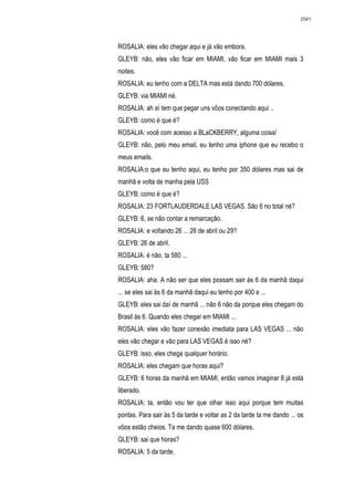 2581




ROSALIA: eles vão chegar aqui e já vão embora.
GLEYB: não, eles vão ficar em MIAMI, vão ficar em MIAMI mais 3
noites.
ROSALIA: eu tenho com a DELTA mas está dando 700 dólares.
GLEYB: via MIAMI né.
ROSALIA: ah aí tem que pegar uns vôos conectando aqui ..
GLEYB: como é que é?
ROSALIA: você com acesso a BLaCKBERRY, alguma coisa/
GLEYB: não, pelo meu email, eu tenho uma iphone que eu recebo o
meus emails.
ROSALIA:o que eu tenho aqui, eu tenho por 350 dólares mas sai de
manhã e volta de manha pela USS
GLEYB: como é que é?
ROSALIA: 23 FORTLAUDERDALE LAS VEGAS. São 6 no total né?
GLEYB: 6, se não contar a remarcação.
ROSALIA: e voltando 26 ... 26 de abril ou 29?
GLEYB: 26 de abril.
ROSALIA: é não, ta 580 ...
GLEYB: 580?
ROSALIA: aha. A não ser que eles possam sair às 6 da manhã daqui
... se eles sai às 6 da manhã daqui eu tenho por 400 e ...
GLEYB: eles sai daí de manhã ... não 6 não da porque eles chegam do
Brasil às 6. Quando eles chegar em MIAMI ...
ROSALIA: eles vão fazer conexão imediata para LAS VEGAS ... não
eles vão chegar e vão para LAS VEGAS é isso né?
GLEYB: isso, eles chega qualquer horário.
ROSALIA: eles chegam que horas aqui?
GLEYB: 6 horas da manhã em MIAMI, então vamos imaginar 8 já está
liberado.
ROSALIA: ta, então vou ter que olhar isso aqui porque tem muitas
pontas. Para sair às 5 da tarde e voltar as 2 da tarde ta me dando ... os
vôos estão cheios. Ta me dando quase 600 dólares.
GLEYB: sai que horas?
ROSALIA: 5 da tarde.
 