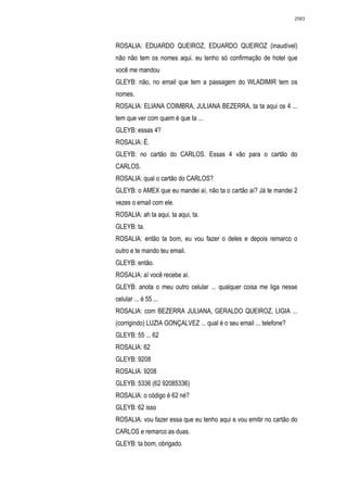 2583




ROSALIA: EDUARDO QUEIROZ, EDUARDO QUEIROZ (inaudível)
não não tem os nomes aqui. eu tenho só confirmação de hotel que
você me mandou
GLEYB: não, no email que tem a passagem do WLADIMIR tem os
nomes.
ROSALIA: ELIANA COIMBRA, JULIANA BEZERRA, ta ta aqui os 4 ...
tem que ver com quem é que ta ...
GLEYB: essas 4?
ROSALIA: É.
GLEYB: no cartão do CARLOS. Essas 4 vão para o cartão do
CARLOS.
ROSALIA: qual o cartão do CARLOS?
GLEYB: o AMEX que eu mandei aí, não ta o cartão aí? Já te mandei 2
vezes o email com ele.
ROSALIA: ah ta aqui, ta aqui, ta.
GLEYB: ta.
ROSALIA: então ta bom, eu vou fazer o deles e depois remarco o
outro e te mando teu email.
GLEYB: então.
ROSALIA: aí você recebe aí.
GLEYB: anota o meu outro celular ... qualquer coisa me liga nesse
celular ... é 55 ...
ROSALIA: com BEZERRA JULIANA, GERALDO QUEIROZ, LIGIA ...
(corrigindo) LUZIA GONÇALVEZ ... qual é o seu email ... telefone?
GLEYB: 55 ... 62
ROSALIA: 62
GLEYB: 9208
ROSALIA: 9208
GLEYB: 5336 (62 92085336)
ROSALIA: o código é 62 né?
GLEYB: 62 isso
ROSALIA: vou fazer essa que eu tenho aqui e vou emitir no cartão do
CARLOS e remarco as duas.
GLEYB: ta bom, obrigado.
 
