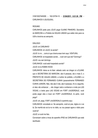 2584




316010027445095 - 162-33704-10 - 21/04/2011 8:21:30 PM -
CARLINHOS X JÚLIO(USA).


RESUMO
CARLINHOS pede para JÚLIO pegar ELIANE PINHEIRO, Secretária
do MARCONI e o Prefeito de ÁGUAS LINDAS que estão indo para os
USA e levá-los ao aeroporto.


DIÁLOGO
JULIO: oh CARLINHO!
CARLINHOS: oh JULIO, ta aonde?
JULIO: to no ... como é que chama esse trem aqui: VENTURA.
CARLINHOS: ta hospedado aonde ... você vem que dia? Domingo?
JULIO: vou sair domingo.
CARLINHOS: você está hospedado aonde?
JULIO: lá no ROBIN HOOD
CARLINHOS: deixa eu te falar: sábado cedo vai chegar aí a ELIANE
que é SECRETÁRIA DO MARCONI, são 6 pessoas, ela e mais 5, o
PREFEITO DE AGUAS LINDAS, a mulher do prefeito, a ELIANE e a
SECRETÁRIA DO FERNANDO CUNHA (possivelmente FERNANDO
CUNHA JUNIOR). Não, não são 5 não, são 4 pessoas. Aí é o seguinte,
aí eles vão embarcar ... vão chegar cedo e embarcar a noite pra LAS
VEGAS, a tarde para LAS VEGAS em FORT LAUDERDALE, você
podia pegar eles e levar em FORT LAUDERDALE, lá perto, você
pega?
JULIO: ah, pego, FORT LAUDERDALE é pertinho aqui.
CARLINHOS: encostado aí. No aeroporto, você só poe, digita aí e vai
lá. De manhã ela vai ta no no rádio, eu vou passar agora o rádio para
você ta?
JULIO: ai você me fala.
Conversam sobre a troca de aparelho IPAD de CARLINHOS que está
danificado
 
