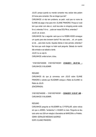 2585




JULIO: porque quando eu mandei consertar meu celular eles pedem
24 horas para consertar. Ela vai chegar que dia?
CARLINHOS: aí não tem problema, se pedir, você poe no nome da
ELIANE ela pega e traz para mim. ELIANE PINHEIRO. Porque aí você
tem que andar com eles aí, você leva eles no shopping aonde vocês
for aí, entendeu? Ai no ... pode ser nesse DOLFIN aí, entendeu?
JULIO: ah, ta bom.
CARLINHOS: faz o seguinte: será que aí no ROBIN HOOD consegue
um quarto para eles tomarem banho? No caso seria ... ah, um quarto
só dá ... para todo mundo. Aquelas diárias é meio período, entendeu?
Na hora que você chegar no hotel você pergunta. Sábado de manhã
dão entrada e sai sábado a tarde.
JULIO: ta, eu vejo lá.
CARLINHOS: então ta bom, tchau.


“316010027445095         316010027450381   21/04/2011    20:27:04   -
CARLINHOS X WLADIMIR


RESUMO
CARLINHOS diz que já conversou com JÚLIO sobre ELIANE
PINHEIRO e solicita que WLADIMIR coloque o Rádio da ELIANE no
Rádio do JÚLIO.
(ENCERRADA)


316010027445095 – 316010027450381 - 23/04/2011 9:53:07 AM -
CARLINHOS X WLADIMIR.


RESUMO
CARLINHOS pergunta se WLADIMIR leu O POPULAR, sobre notícia
em que o JARDEL "arrebentou" o VILMAR no meio. Pergunta se deu
tudo certo nos USA em relação à Secretária de MARCONI e o Prefeito.
GDMX: GERALDO MESSIAS QUEIROZ
EGPX: ELIANE PINHEIRO
 