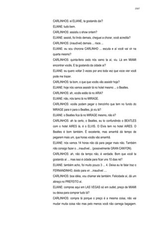 2587




CARLINHOS: ei ELIANE, ta gostando daí?
ELIANE: tudo bem.
CARLINHOS: assistiu o show ontem?
ELIANE: assisti, foi lindo demais, cheguei a chorar, você acredita?
CARLINHOS: (inaudível) demais ... risos ...
ELIANE: eu sou chorona CARLINHO ... escuta e aí você vai vir na
quarta mesmo?
CARLINHOS: quinta-feira cedo nós vamo ta aí, viu. Lá em MIAMI
encontrar vocês. E ta gostando da cidade aí?
ELIANE: eu quero voltar 3 vezes por ano toda vez que voce vier você
pode me trazer.
CARLINHOS: ta bom, o que que vocês vão assistir hoje?
ELIANE: hoje nós vamos assistir lá no hotel mesmo ... o Beatles.
CARLINHOS: ah, vocês estão lá no ARIA?
ELIANE: não, nós tamo lá no MIRAGE.
CARLINHOS: vocês podem pegar o trenzinho que tem no fundo do
MIRAGE para ir para o Beatles, já viu lá?
ELIANE: o Beatles fica lá no MIRAGE mesmo, não é?
CARLINHOS: ah ta certo, o Beatles, eu to confundindo o BEATLES
com o hotel AIRES lá, é o ELVIS. O Elvis tem no hotel AIRES. O
Beatles é bom também. É excelente, mas amanhã dá tempo de
pegarem mais um, que horas vocês vão amanhã.
ELIANE: nós vamos 14 horas não dá para pegar mais não. Também
não consigo fazer o ...inaudível... (possivelmente GRAN CANYON).
CARLINHOS: ah, não da tempo não, é verdade. Bom que você ta
gostando aí ... mas isso é cidade para ficar uns 10 dias né?
ELIANE: também acho, foi muito pouco 3 ... 4. Deixa eu te falar traz o
FERNANDINHO, doido para vir ...inaudível ....
CARLINHOS: boa idéia, vou chamar ele também. Felicidade aí, dá um
abraço no PREFEITO aí.
ELIANE: compras aqui em LAS VEGAS só em outlet, preço de MIAMI
ou deixa para comprar tudo lá?
CARLINHOS: compra lá porque o preço é a mesma coisa, não vai
mudar muita coisa não mas pelo menos você não carrega bagagem.
 