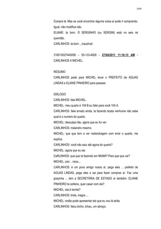 2588




Compra lá. Mas se você encontrar alguma coisa aí pode ir comprando.
Igual, não modifica não.
ELIANE: ta bom. O SERGINHO (ou SERGIM) está no seis né
queridão.
CARLINHOS: ta bom ...inaudível.


316010027445095 - 55-133-4828 - 27/04/2011 11:16:13 AM -
CARLINHOS X MICHEL.


RESUMO
CARLINHOS pede para MICHEL levar o PREFEITO de ÁGUAS
LINDAS e ELIANE PINHEIRO para passear.


DIÁLOGO
CARLINHOS: fala MICHEL.
MICHEL: meu quarto é 104 B eu falei para você 104 A.
CARLINHOS: falei errado ainda, ta fazendo bosta nenhuma não sabe
qual é o numero do quarto.
MICHEL: desculpa não, agora que eu fui ver.
CARLINHOS: malandro mesmo.
MICHEL: que que tem a ver malandragem com errar o quarto, me
explica.
CARLINHOS: você não saiu até agora do quarto?
MICHEL: agora que eu sai.
CaRLINHOS: que que ta fazendo em MIAMI? Para que que vai?
MICHEL: pior ...risos...
CARLINHOS: é um povo amigo nosso aí, pega eles ... prefeito de
AGUAS LINDAS, pega eles e sai para fazer compras aí. Faz uma
graçinha ... tem a SECRETÁRIA DE ESTADO aí também, ELIANE
PINHEIRO ta solteira, quer casar com ela?
MICHEL: ela é bonita?
CARLINHOS: linda, magra ...
MICHEL: então pode apresentar ela que eu vou lá atrás.
CARLINHOS: falou bicho, tchau, um abraço.
 