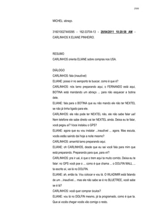 2589




MICHEL: abraço.


316010027445095 - 162-33704-13 - 28/04/2011 10:20:58 AM -
CARLINHOS X ELIANE PINHEIRO.




RESUMO
CARLINHOS orienta ELIANE sobre compras nos USA.


DIÁLOGO
CARLINHOS: fala (inaudível)
ELIANE: posso ir no aeroporto te buscar, como é que é?
CARLINHOS: nós tamo preparando aqui, o FERNANDO está aqui,
BOTINA está mandando um abraço ... para não esquecer a botina
dele.
ELIANE: fala para o BOTINA que eu não mando ele não ter NEXTEL
se não já tinha ligado para ele.
CARLINHOS: ele não pode ter NEXTEL não, ele não sabe falar uai!
Nem telefone ele sabe direito vai ter NEXTEL ainda. Deixa eu te falar,
você pegou aí? Voce instalou o GPS?
ELIANE: agora que eu vou instalar ...inaudível ... agora. Mas escuta,
vocês estão saindo daí hoje a noite mesmo?
CARLINHOS: amanhã tamo preparando aqui.
ELIANE: oh CARLINHOS, desde que eu sai você fala para mim que
está preparando. Preparando para que, para vir?
CARLINHOS: pra ir uai, é que o trem aqui ta muito corrido. Deixa eu te
falar: no GPS você poe o ... como é que chama ... o DOLFIN MALL ...
ta escrito aí, vai lá no DOLFIN.
ELIANE: ah, então ta. Vou colocar e vou lá. O WLADIMIR está falando
de um ...inaudível.... mas ele não sabe se é no BLUETREE, você sabe
se é lá?
CARLINHOS: você quer comprar óculos?
ELIANE: vou lá no DOLFIN mesmo, já ta programado, como é que ta.
Que ai vocês chegar vocês vão comigo o resto.
 