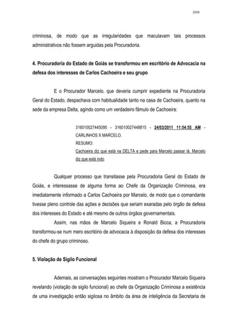 2509




criminosa, de modo que as irregularidades que maculavam tais processos
administrativos não fossem arguidas pela Procuradoria.


4. Procuradoria do Estado de Goiás se transformou em escritório de Advocacia na
defesa dos interesses de Carlos Cachoeira e seu grupo


          E o Procurador Marcelo, que deveria cumprir expediente na Procuradoria
Geral do Estado, despachava com habitualidade tanto na casa de Cachoeira, quanto na
sede da empresa Delta, agindo como um verdadeiro fâmulo de Cachoeira:


                     316010027445095 - 316010027448815 - 24/03/2011 11:54:55 AM -
                     CARLINHOS X MARCELO.
                     RESUMO:
                     Cachoeira diz que está na DELTA e pede para Marcelo passar lá. Marcelo
                     diz que está indo.


          Qualquer processo que transitasse pela Procuradoria Geral do Estado de
Goiás, e interessasse de alguma forma ao Chefe da Organização Criminosa, era
imediatamente informado a Carlos Cachoeira por Marcelo, de modo que o comandante
tivesse pleno controle das ações e decisões que seriam exaradas pelo órgão de defesa
dos interesses do Estado e até mesmo de outros órgãos governamentais.
          Assim, nas mãos de Marcelo Siqueira e Ronald Bicca, a Procuradoria
transformou-se num mero escritório de advocacia à disposição da defesa dos interesses
do chefe do grupo criminoso.


5. Violação de Sigilo Funcional


          Ademais, as conversações seguintes mostram o Procurador Marcelo Siqueira
revelando (violação de sigilo funcional) ao chefe da Organização Criminosa a existência
de uma investigação então sigilosa no âmbito da área de inteligência da Secretaria de
 