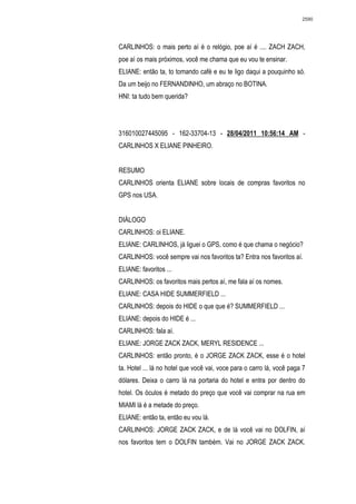2590




CARLINHOS: o mais perto aí é o relógio, poe aí é .... ZACH ZACH,
poe aí os mais próximos, você me chama que eu vou te ensinar.
ELIANE: então ta, to tomando café e eu te ligo daqui a pouquinho só.
Da um beijo no FERNANDINHO, um abraço no BOTINA.
HNI: ta tudo bem querida?




316010027445095 - 162-33704-13 - 28/04/2011 10:56:14 AM -
CARLINHOS X ELIANE PINHEIRO.


RESUMO
CARLINHOS orienta ELIANE sobre locais de compras favoritos no
GPS nos USA.


DIÁLOGO
CARLINHOS: oi ELIANE.
ELIANE: CARLINHOS, já liguei o GPS, como é que chama o negócio?
CARLINHOS: você sempre vai nos favoritos ta? Entra nos favoritos aí.
ELIANE: favoritos ...
CARLINHOS: os favoritos mais pertos aí, me fala aí os nomes.
ELIANE: CASA HIDE SUMMERFIELD ...
CARLINHOS: depois do HIDE o que que é? SUMMERFIELD ...
ELIANE: depois do HIDE é ...
CARLINHOS: fala aí.
ELIANE: JORGE ZACK ZACK, MERYL RESIDENCE ...
CARLINHOS: então pronto, é o JORGE ZACK ZACK, esse é o hotel
ta. Hotel ... lá no hotel que você vai, voce para o carro lá, você paga 7
dólares. Deixa o carro lá na portaria do hotel e entra por dentro do
hotel. Os óculos é metado do preço que você vai comprar na rua em
MIAMI lá é a metade do preço.
ELIANE: então ta, então eu vou lá.
CARLINHOS: JORGE ZACK ZACK, e de lá você vai no DOLFIN, aí
nos favoritos tem o DOLFIN também. Vai no JORGE ZACK ZACK.
 