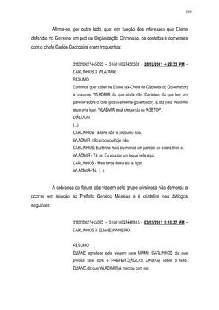 2593




             Afirma-se, por outro lado, que, em função dos interesses que Eliane
defendia no Governo em prol da Organização Criminosa, os contatos e conversas
com o chefe Carlos Cachoeira eram frequentes:


                       316010027445095 – 316010027450381 - 28/02/2011 4:22:33 PM -
                       CARLINHOS X WLADMIR.
                       RESUMO
                       Carlinhos quer saber se Eliane (ex-Chefe de Gabinete do Governador)
                       a procurou. WLADMIR diz que ainda não. Carlinhos diz que tem um
                       parecer sobre o cara (possivelmente governador). E diz para Wladimir
                       esperá-la ligar. WLADMIR está chegando na AGETOP.
                       DIÁLOGO
                       (...)
                       CARLINHOS - Eliane não te procurou não.
                       WLADMIR: não procurou hoje não.
                       CARLINHOS: Eu tenho mais ou menos um parecer se o cara tiver aí.
                       WLADMIR - Tá ok. Eu vou dar um toque nela aqui.
                       CARLINHOS - Mais tarde deixa ela te ligar.
                       WLADMIR- Tá. (...).


             A cobrança da fatura pós-viagem pelo grupo criminoso não demorou a
ocorrer em relação ao Prefeito Geraldo Messias e é cristalina nos diálogos
seguintes:


                       316010027445095 – 316010027448815 - 03/05/2011 9:13:37 AM -
                       CARLINHOS X ELIANE PINHEIRO.


                       RESUMO
                       ELIANE agradece pela viagem para MIAMI. CARLINHOS diz que
                       precisa falar com o PREFEITO(ÁGUAS LINDAS) sobre o lixão.
                       ELIANE diz que WLADIMIR já marcou com ele.
 
