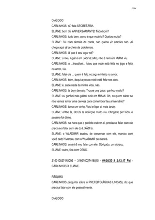 2594




DIÁLOGO
CARLINHOS: oi? fala SECRETÁRIA
ELIANE: bom dia ANIVERSARIANTE! Tudo bom?
CARLINHOS: tudo bem, como é que você ta? Gostou muito?
ELIANE: Foi bom demais da conta, não queria vir embora não. Aí
chega aqui já ta cheio de problemas.
CARLINHOS: lá que é seu lugar né?
ELIANE: o meu lugar é em LAS VEGAS, não é nem em MIAMI viu.
CARLINHOS: o ...inaudível... falou que você está feliz no jogo e feliz
no amor, viu.
ELIANE: falei oia ... quem é feliz no jogo é infeliz no amor.
CARLINHOS: bom, daqui a pouco você está feliz nos dois.
ELIANE: é, sabe nada da minha vida, não.
CARLINHOS: ta bom demais. Trouxe uns dólar, ganhou muito?
ELIANE: eu ganhei mas gastei tudo em MIAMI. Oh, eu quero saber se
nós vamos tomar uma cerveja para comemorar teu aniversário?
CARLINHOS: toma um vinho. Vou te ligar aí mais tarde.
ELIANE: então ta, DEUS te abençoe muito viu. Obrigado por tudo, o
passeio foi ótimo.
CARLINHOS: na hora que o prefeito estiver aí, precisava falar com ele
precisava falar com ele do LIXÃO lá.
ELIANE: o WLADIMIR acabou de conversar com ele, marcou com
você cedo? Marcou com o WLADIMIR de manhã.
CARLINHOS: amanhã vou falar com ele. Obrigado, um abraço.
ELIANE: outro, fica com DEUS.


316010027445095 – 316010027448815 - 04/05/2011 2:12:17 PM -
CARLINHOS X ELIANE.


RESUMO
CARLINHOS pergunta sobre o PREFEITO(ÁGUAS LINDAS), diz que
precisa falar com ele pessoalmente.


DIÁLOGO
 