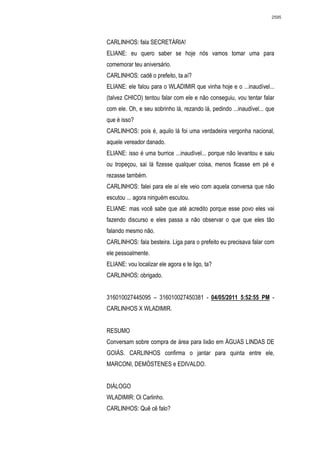 2595




CARLINHOS: fala SECRETÁRIA!
ELIANE: eu quero saber se hoje nós vamos tomar uma para
comemorar teu aniversário.
CARLINHOS: cadê o prefeito, ta aí?
ELIANE: ele falou para o WLADIMIR que vinha hoje e o ...inaudível...
(talvez CHICO) tentou falar com ele e não conseguiu, vou tentar falar
com ele. Oh, e seu sobrinho lá, rezando lá, pedindo ...inaudível... que
que é isso?
CARLINHOS: pois é, aquilo lá foi uma verdadeira vergonha nacional,
aquele vereador danado.
ELIANE: isso é uma burrice ...inaudível... porque não levantou e saiu
ou tropeçou, sai lá fizesse qualquer coisa, menos ficasse em pé e
rezasse também.
CARLINHOS: falei para ele aí ele veio com aquela conversa que não
escutou ... agora ninguém escutou.
ELIANE: mas você sabe que até acredito porque esse povo eles vai
fazendo discurso e eles passa a não observar o que que eles tão
falando mesmo não.
CARLINHOS: fala besteira. Liga para o prefeito eu precisava falar com
ele pessoalmente.
ELIANE: vou localizar ele agora e te ligo, ta?
CARLINHOS: obrigado.


316010027445095 – 316010027450381 - 04/05/2011 5:52:55 PM -
CARLINHOS X WLADIMIR.


RESUMO
Conversam sobre compra de área para lixão em ÁGUAS LINDAS DE
GOIÁS. CARLINHOS confirma o jantar para quinta entre ele,
MARCONI, DEMÓSTENES e EDIVALDO.


DIÁLOGO
WLADIMIR: Oi Carlinho.
CARLINHOS: Quê cê falo?
 