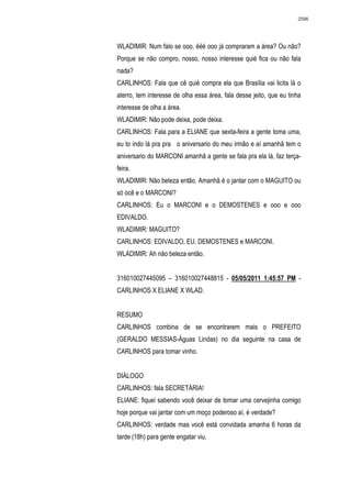 2596




WLADIMIR: Num falo se ooo, ééé ooo já compraram a área? Ou não?
Porque se não compro, nosso, nosso interesse quié fica ou não fala
nada?
CARLINHOS: Fala que cê quié compra ela que Brasília vai licita lá o
aterro, tem interesse de olha essa área, fala desse jeito, que eu tinha
interesse de olha a área.
WLADIMIR: Não pode deixa, pode deixa.
CARLINHOS: Fala para a ELIANE que sexta-feira a gente toma uma,
eu to indo lá pra pra o aniversario do meu irmão e aí amanhã tem o
aniversario do MARCONI amanhã a gente se fala pra ela lá, faz terça-
feira.
WLADIMIR: Não beleza então. Amanhã é o jantar com o MAGUITO ou
só ocê e o MARCONI?
CARLINHOS: Eu o MARCONI e o DEMOSTENES e ooo e ooo
EDIVALDO.
WLADIMIR: MAGUITO?
CARLINHOS: EDIVALDO, EU, DEMOSTENES e MARCONI.
WLADIMIR: Ah não beleza então.


316010027445095 – 316010027448815 - 05/05/2011 1:45:57 PM -
CARLINHOS X ELIANE X WLAD.


RESUMO
CARLINHOS combina de se encontrarem mais o PREFEITO
(GERALDO MESSIAS-Águas Lindas) no dia seguinte na casa de
CARLINHOS para tomar vinho.


DIÁLOGO
CARLINHOS: fala SECRETÁRIA!
ELIANE: fiquei sabendo você deixar de tomar uma cervejinha comigo
hoje porque vai jantar com um moço poderoso aí, é verdade?
CARLINHOS: verdade mas você está convidada amanha 6 horas da
tarde (18h) para gente engatar viu.
 