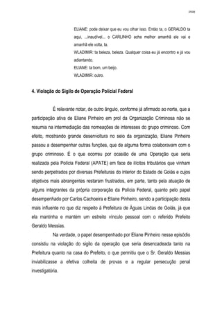 2598




                       ELIANE: pode deixar que eu vou olhar isso. Então ta, o GERALDO ta
                       aqui, ...inaudível... o CARLINHO acha melhor amanhã ele vai e
                       amanhã ele volta, ta.
                       WLADIMIR: ta beleza, beleza. Qualquer coisa eu já encontro e já vou
                       adiantando.
                       ELIANE: ta bom, um beijo.
                       WLADIMIR: outro.


4. Violação do Sigilo de Operação Policial Federal


            É relevante notar, de outro ângulo, conforme já afirmado ao norte, que a
participação ativa de Eliane Pinheiro em prol da Organização Criminosa não se
resumia na intermediação das nomeações de interesses do grupo criminoso. Com
efeito, mostrando grande desenvoltura no seio da organização, Eliane Pinheiro
passou a desempenhar outras funções, que de alguma forma colaboravam com o
grupo criminoso. É o que ocorreu por ocasião de uma Operação que seria
realizada pela Polícia Federal (APATE) em face de ilícitos tributários que vinham
sendo perpetrados por diversas Prefeituras do interior do Estado de Goiás e cujos
objetivos mais abrangentes restaram frustrados, em parte, tanto pela atuação de
alguns integrantes da própria corporação da Polícia Federal, quanto pelo papel
desempenhado por Carlos Cachoeira e Eliane Pinheiro, sendo a participação desta
mais influente no que diz respeito à Prefeitura de Águas Lindas de Goiás, já que
ela mantinha e mantém um estreito vínculo pessoal com o referido Prefeito
Geraldo Messias.
            Na verdade, o papel desempenhado por Eliane Pinheiro nesse episódio
consistiu na violação do sigilo da operação que seria desencadeada tanto na
Prefeitura quanto na casa do Prefeito, o que permitiu que o Sr. Geraldo Messias
inviabilizasse a efetiva colheita de provas e a regular persecução penal
investigatória.
 
