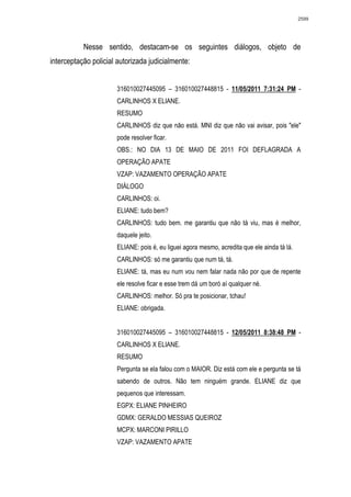 2599




           Nesse sentido, destacam-se os seguintes diálogos, objeto de
interceptação policial autorizada judicialmente:


                      316010027445095 – 316010027448815 - 11/05/2011 7:31:24 PM -
                      CARLINHOS X ELIANE.
                      RESUMO
                      CARLINHOS diz que não está. MNI diz que não vai avisar, pois "ele"
                      pode resolver ficar.
                      OBS.: NO DIA 13 DE MAIO DE 2011 FOI DEFLAGRADA A
                      OPERAÇÃO APATE
                      VZAP: VAZAMENTO OPERAÇÃO APATE
                      DIÁLOGO
                      CARLINHOS: oi.
                      ELIANE: tudo bem?
                      CARLINHOS: tudo bem. me garantiu que não tá viu, mas é melhor,
                      daquele jeito.
                      ELIANE: pois é, eu liguei agora mesmo, acredita que ele ainda tá lá.
                      CARLINHOS: só me garantiu que num tá, tá.
                      ELIANE: tá, mas eu num vou nem falar nada não por que de repente
                      ele resolve ficar e esse trem dá um boró aí qualquer né.
                      CARLINHOS: melhor. Só pra te posicionar, tchau!
                      ELIANE: obrigada.


                      316010027445095 – 316010027448815 - 12/05/2011 8:38:48 PM -
                      CARLINHOS X ELIANE.
                      RESUMO
                      Pergunta se ela falou com o MAIOR. Diz está com ele e pergunta se tá
                      sabendo de outros. Não tem ninguém grande. ELIANE diz que
                      pequenos que interessam.
                      EGPX: ELIANE PINHEIRO
                      GDMX: GERALDO MESSIAS QUEIROZ
                      MCPX: MARCONI PIRILLO
                      VZAP: VAZAMENTO APATE
 