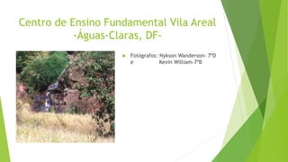 Centro de Ensino Fundamental Vila Areal
-Águas-Claras, DF-
 Fotógrafos: Nykson Wanderson- 7ºD
e Kevin William-7ºB
 