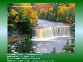 Cachoeiras Tahquamenon, Michigan, USA Abraços FORMATAÇÃO  INICIAL: Roberto Shinnyashiki  REFORMATAÇÃO: J. MEIRELLES  ( [email_address] )  MÚSICA: Ernesto Cortazar – Autumn Rose TEXTO: Roberto Shinnyashiki - A Consciência de sua Missão   
