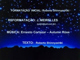 FORMATAÇÃO  INICIAL: Roberto Shinnyashiki REFORMATAÇÃO: J. MEIRELLES  MÚSICA: Ernesto Cortazar – Autumn Rose TEXTO:  :  Roberto Shinnyashiki (celjm@uol.com.br) 