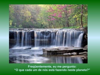 Freqüentemente, eu me pergunto: “ O que cada um de nós está fazendo neste planeta?” 