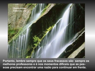 Chutes Burney,  Californie, USA Portanto, lembre sempre que os seus fracassos são  sempre os melhores professores e é nos momentos difíceis que as pes-soas precisam encontrar uma razão para continuar em frente. 