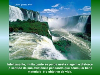 Chutes Iguassu, Brésil
Infelizmente, muita gente se perde nesta viagem e distorce
o sentido de sua existência pensando que acumular bens
materiais é o objetivo da vida.
 