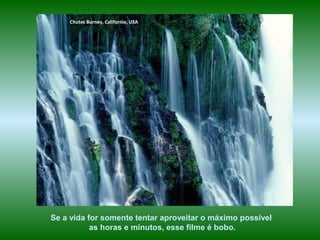 Chutes Burney, Californie, USA
Se a vida for somente tentar aproveitar o máximo possível
as horas e minutos, esse filme é bobo.
 