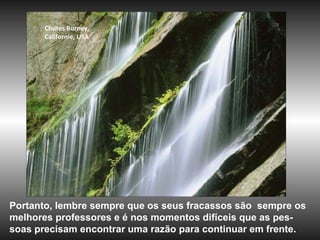 Chutes Burney,
Californie, USA
Portanto, lembre sempre que os seus fracassos são sempre os
melhores professores e é nos momentos difíceis que as pes-
soas precisam encontrar uma razão para continuar em frente.
 